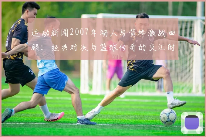 运动新闻2007年湖人与黄蜂激战回顾：经典对决与篮球传奇的交汇时刻