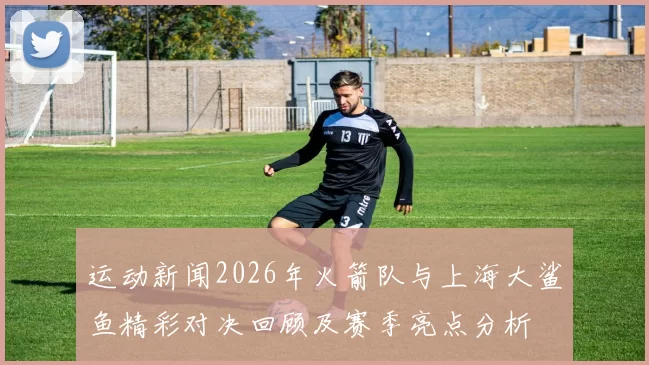 运动新闻2026年火箭队与上海大鲨鱼精彩对决回顾及赛季亮点分析
