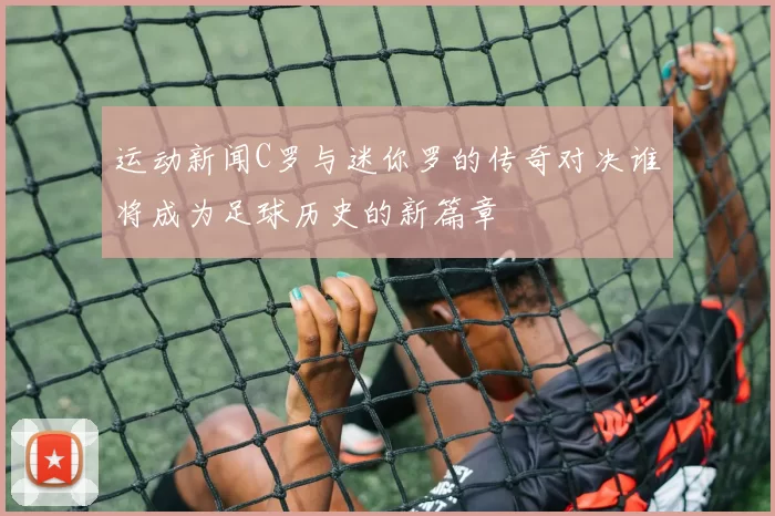 运动新闻C罗与迷你罗的传奇对决谁将成为足球历史的新篇章