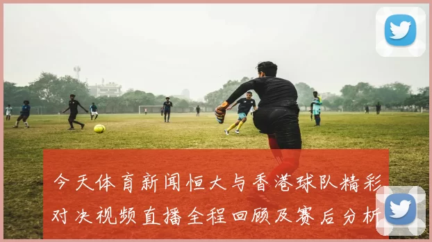 今天体育新闻恒大与香港球队精彩对决视频直播全程回顾及赛后分析