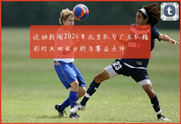 运动新闻2026年北京队与广东队精彩对决回放分析与赛后点评
