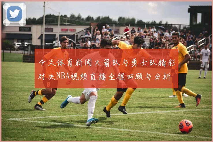 今天体育新闻火箭队与勇士队精彩对决NBA视频直播全程回顾与分析