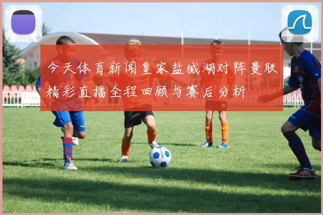 今天体育新闻皇家盐城湖对阵曼联精彩直播全程回顾与赛后分析