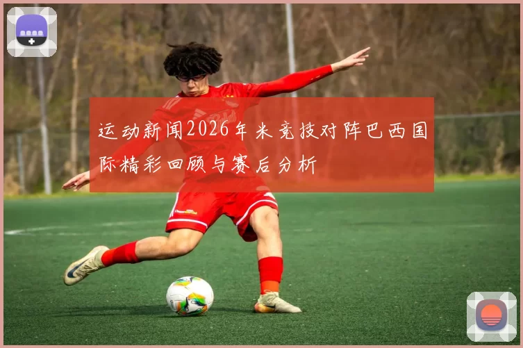 运动新闻2026年米竞技对阵巴西国际精彩回顾与赛后分析